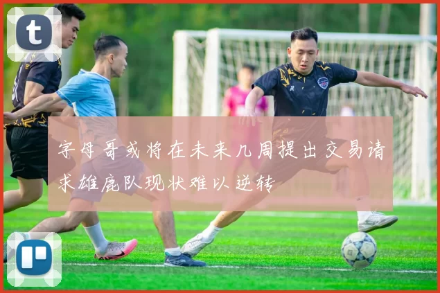 字母哥或将在未来几周提出交易请求雄鹿队现状难以逆转