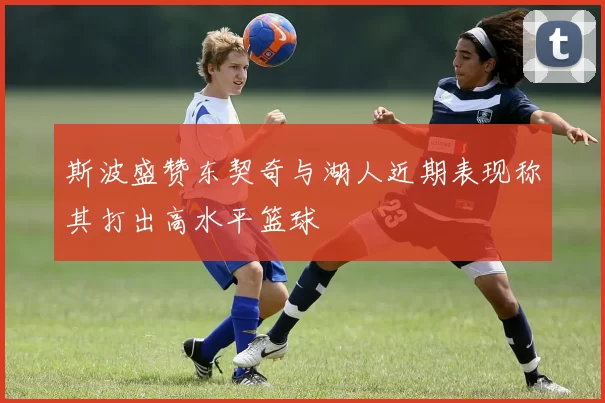 斯波盛赞东契奇与湖人近期表现称其打出高水平篮球