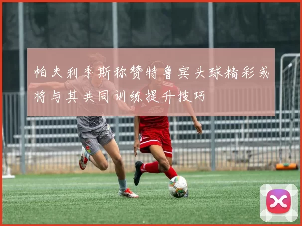 帕夫利季斯称赞特鲁宾头球精彩或将与其共同训练提升技巧