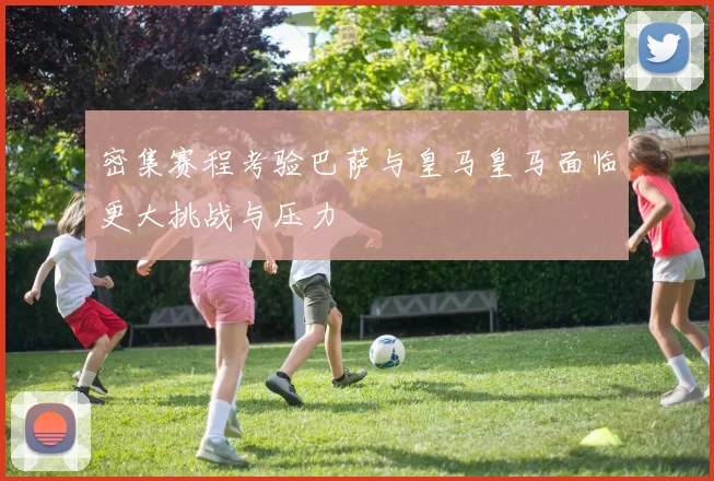 密集赛程考验巴萨与皇马皇马面临更大挑战与压力