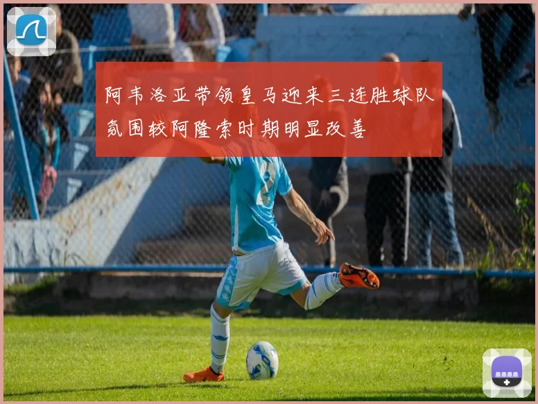 阿韦洛亚带领皇马迎来三连胜球队氛围较阿隆索时期明显改善
