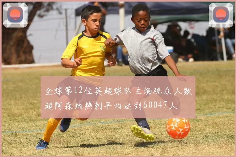 全球第12位英超球队主场观众人数超阿森纳热刺平均达到60047人
