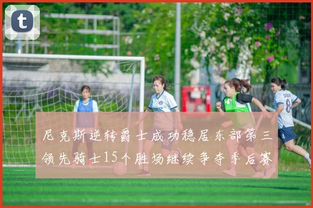 尼克斯逆转爵士成功稳居东部第三领先骑士15个胜场继续争夺季后赛优势