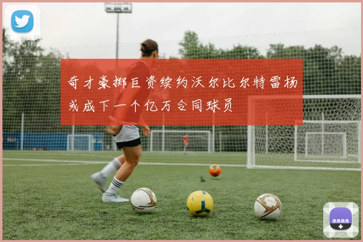 奇才豪掷巨资续约沃尔比尔特雷杨或成下一个亿万合同球员