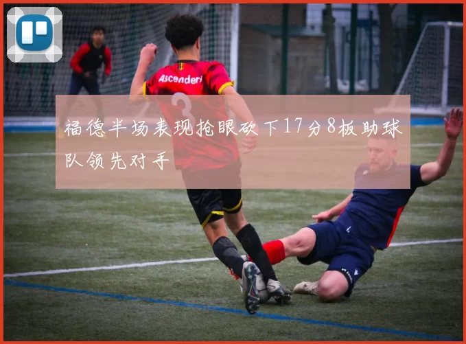 福德半场表现抢眼砍下17分8板助球队领先对手
