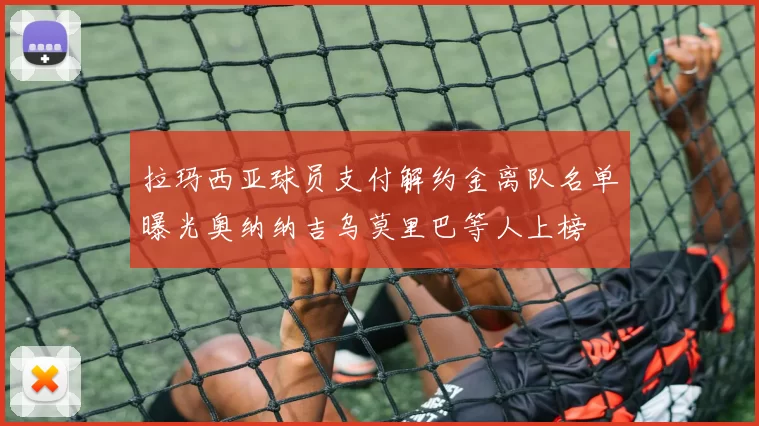 拉玛西亚球员支付解约金离队名单曝光奥纳纳吉乌莫里巴等人上榜