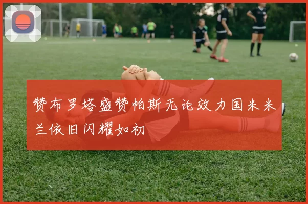 赞布罗塔盛赞帕斯无论效力国米米兰依旧闪耀如初