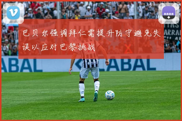 巴贝尔强调拜仁需提升防守避免失误以应对巴黎挑战