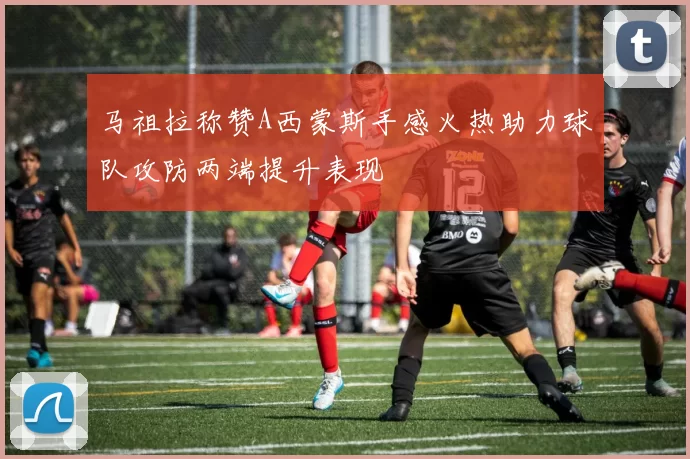马祖拉称赞A西蒙斯手感火热助力球队攻防两端提升表现